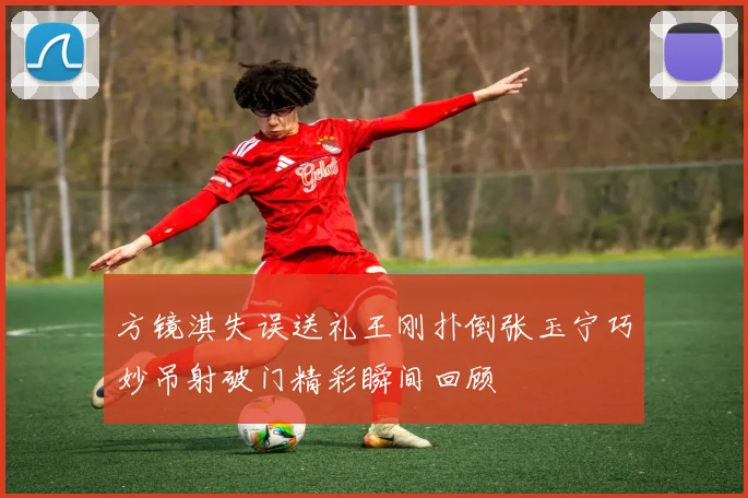 方镜淇失误送礼王刚扑倒张玉宁巧妙吊射破门精彩瞬间回顾