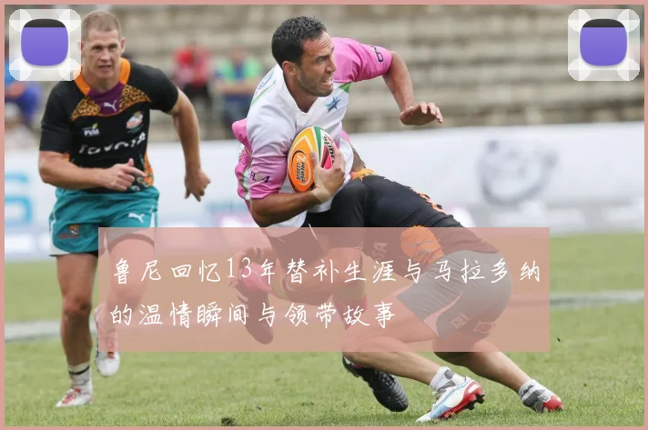 鲁尼回忆13年替补生涯与马拉多纳的温情瞬间与领带故事