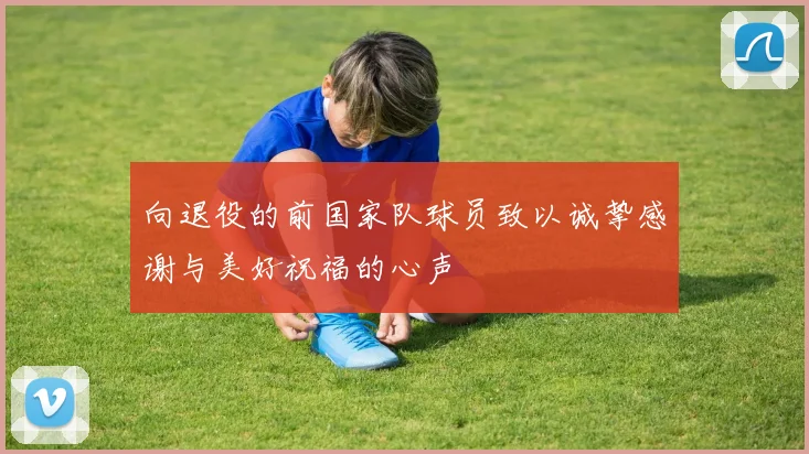 向退役的前国家队球员致以诚挚感谢与美好祝福的心声