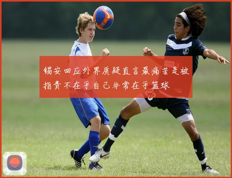 锡安回应外界质疑直言最痛苦是被指责不在乎自己非常在乎篮球