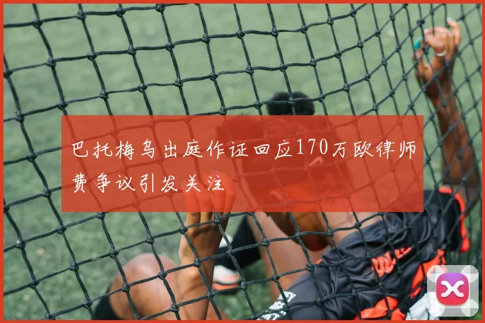 巴托梅乌出庭作证回应170万欧律师费争议引发关注