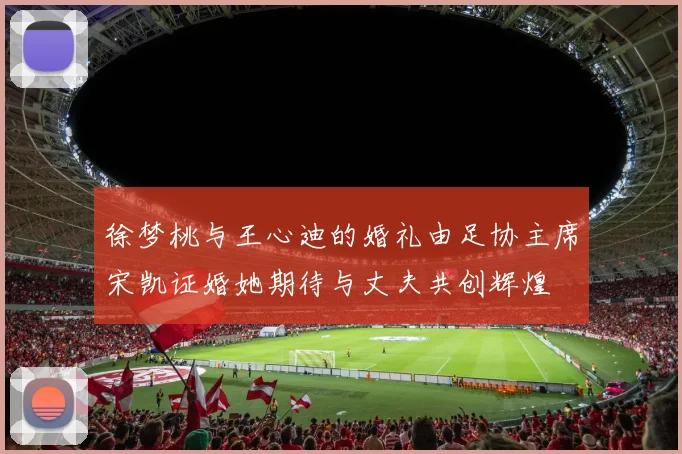 徐梦桃与王心迪的婚礼由足协主席宋凯证婚她期待与丈夫共创辉煌