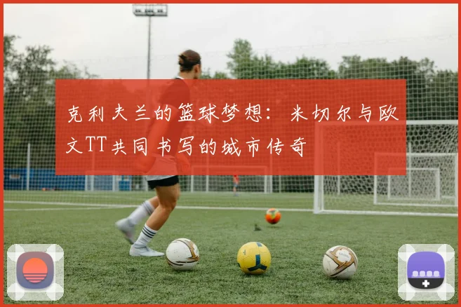 克利夫兰的篮球梦想：米切尔与欧文TT共同书写的城市传奇