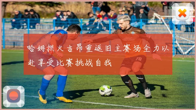 哈姆拱火吉昂重返旧主赛场全力以赴享受比赛挑战自我