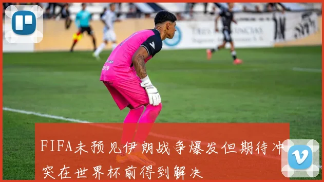 FIFA未预见伊朗战争爆发但期待冲突在世界杯前得到解决