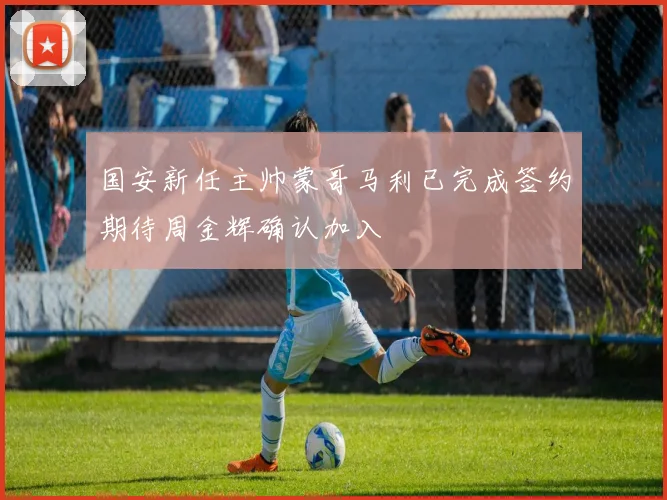国安新任主帅蒙哥马利已完成签约期待周金辉确认加入