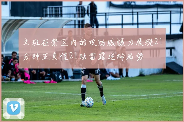 文班在禁区内的攻防威慑力展现21分钟正负值21助雷霆逆转局势