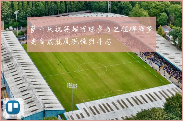 萨卡庆祝英超百球参与里程碑渴望更高成就展现强烈斗志