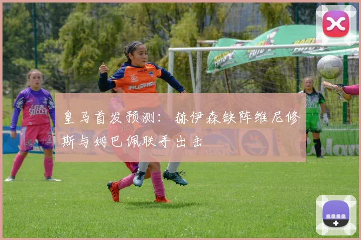 皇马首发预测：赫伊森缺阵维尼修斯与姆巴佩联手出击