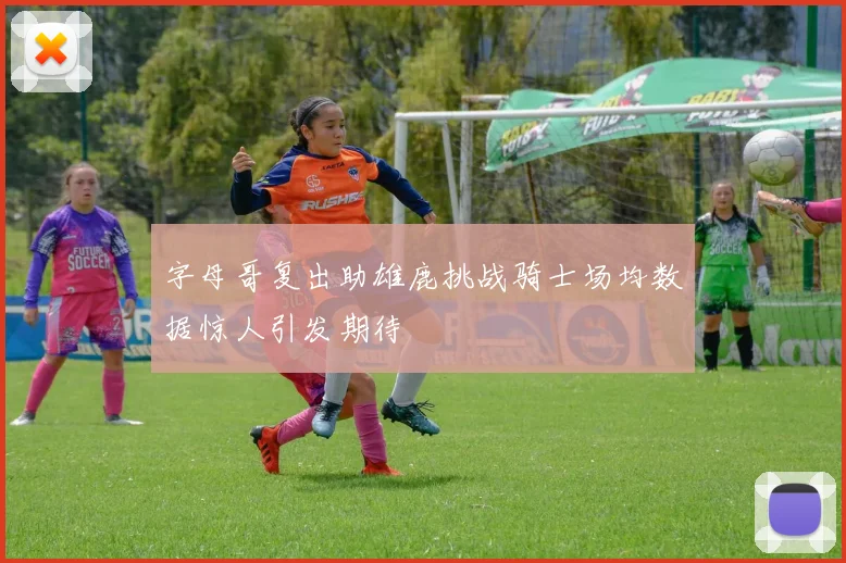 字母哥复出助雄鹿挑战骑士场均数据惊人引发期待