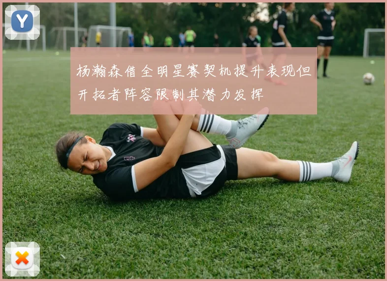 杨瀚森借全明星赛契机提升表现但开拓者阵容限制其潜力发挥