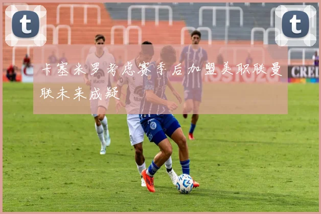卡塞米罗考虑赛季后加盟美职联曼联未来成疑