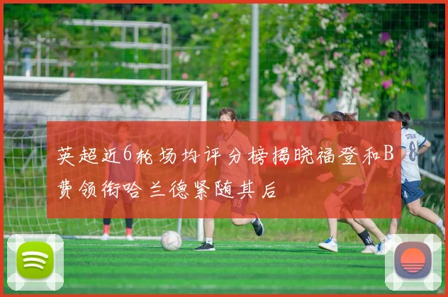英超近6轮场均评分榜揭晓福登和B费领衔哈兰德紧随其后