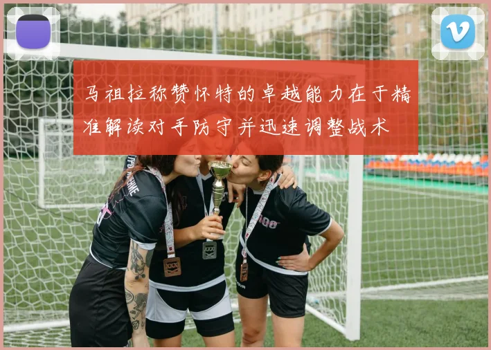 马祖拉称赞怀特的卓越能力在于精准解读对手防守并迅速调整战术