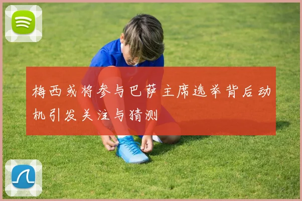 梅西或将参与巴萨主席选举背后动机引发关注与猜测