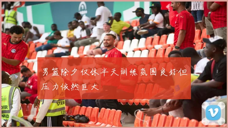 男篮除夕仅休半天训练氛围良好但压力依然巨大